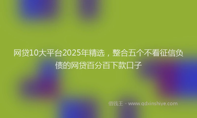 网贷10大平台2025年精选，整合五个不看征信负债的网贷百分百下款口子