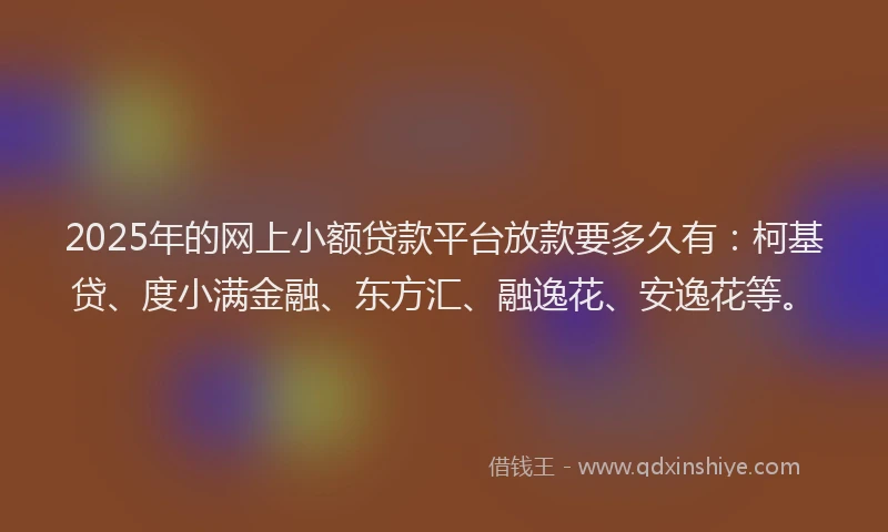 2025年的网上小额贷款平台放款要多久有：柯基贷、度小满金融、东方汇、融逸花、安逸花等。