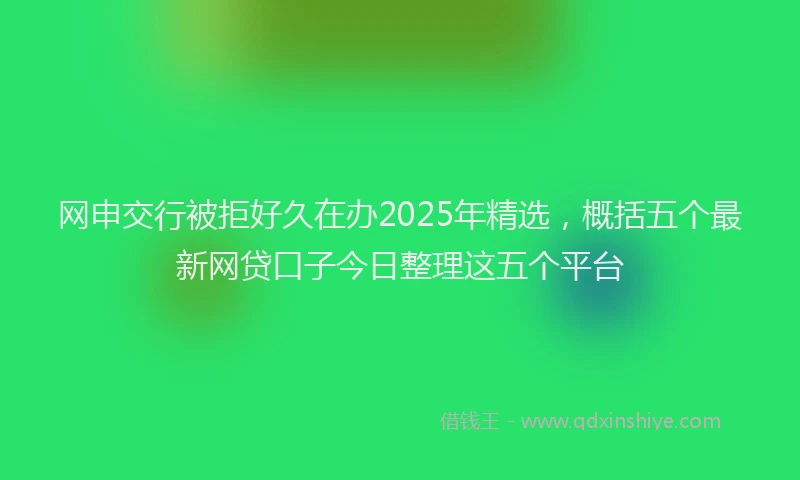 网申交行被拒好久在办2025年精选，概括五个最新网贷口子今日整理这五个平台