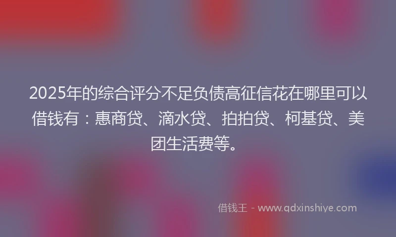 2025年的综合评分不足负债高征信花在哪里可以借钱有：惠商贷、滴水贷、拍拍贷、柯基贷、美团生活费等。