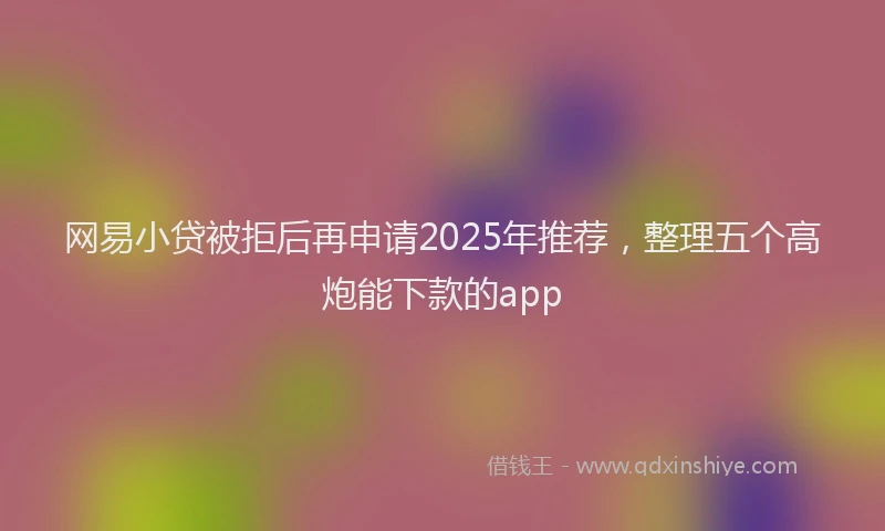 网易小贷被拒后再申请2025年推荐，整理五个高炮能下款的app