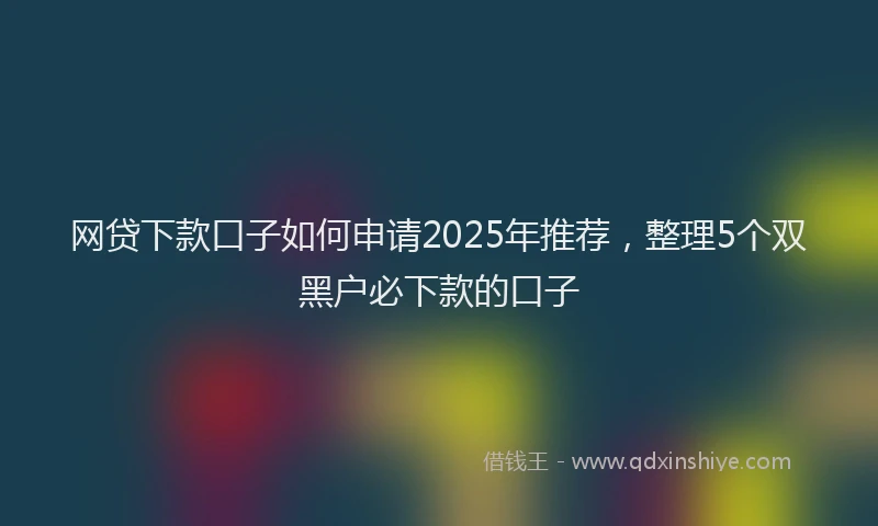 网贷下款口子如何申请2025年推荐，整理5个双黑户必下款的口子