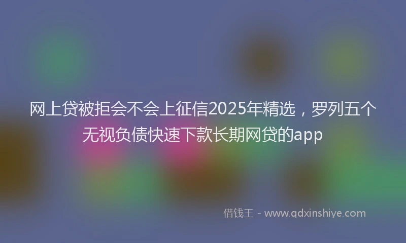 网上贷被拒会不会上征信2025年精选，罗列五个无视负债快速下款长期网贷的app