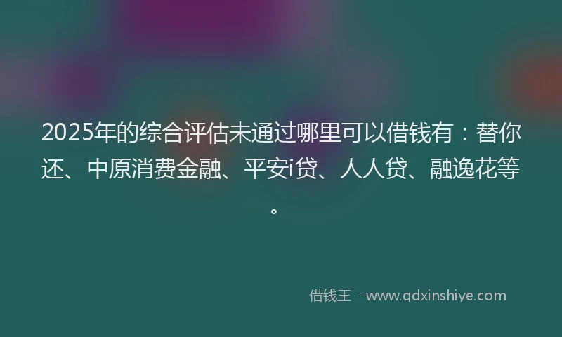 2025年的综合评估未通过哪里可以借钱有：替你还、中原消费金融、平安i贷、人人贷、融逸花等。