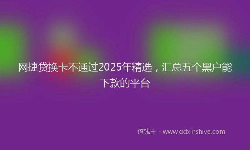 网捷贷换卡不通过2025年精选，汇总五个黑户能下款的平台
