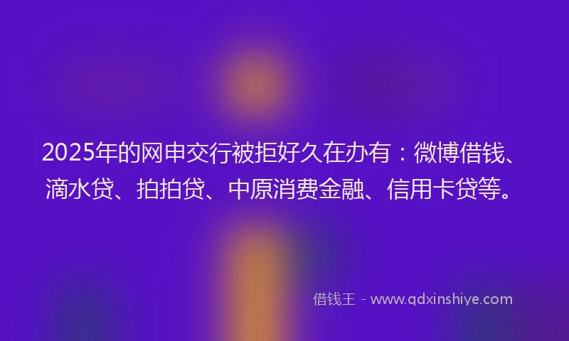 2025年的网申交行被拒好久在办有：微博借钱、滴水贷、拍拍贷、中原消费金融、信用卡贷等。