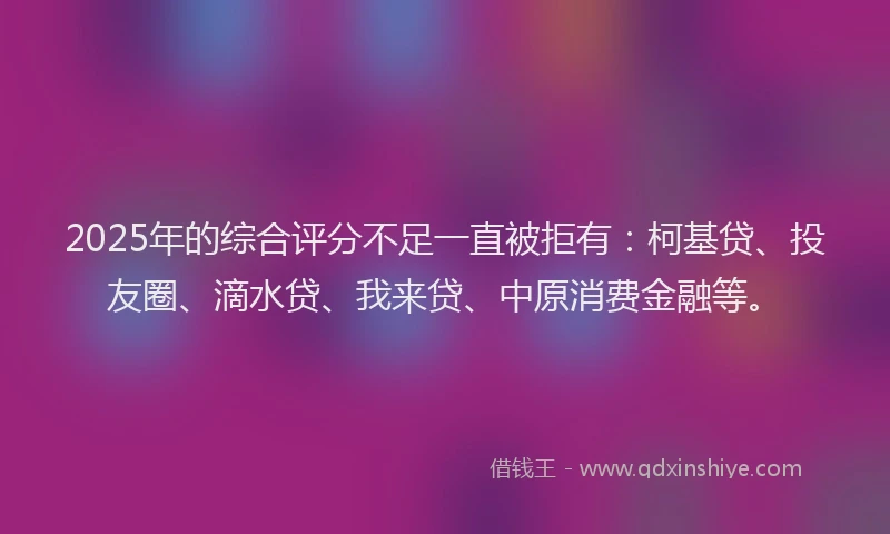2025年的综合评分不足一直被拒有：柯基贷、投友圈、滴水贷、我来贷、中原消费金融等。