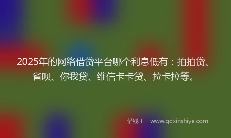 2025年的网络借贷平台哪个利息低有：拍拍贷、省呗、你我贷、维信卡卡贷、拉卡拉等。
