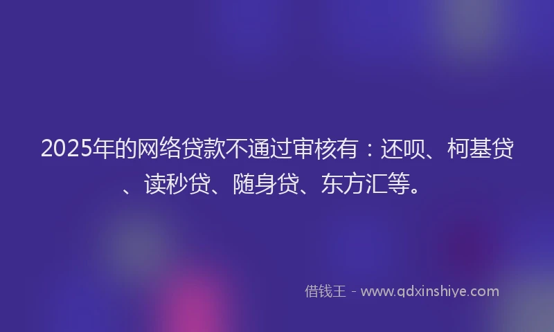 2025年的网络贷款不通过审核有：还呗、柯基贷、读秒贷、随身贷、东方汇等。
