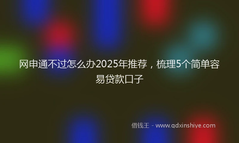 网申通不过怎么办2025年推荐，梳理5个简单容易贷款口子