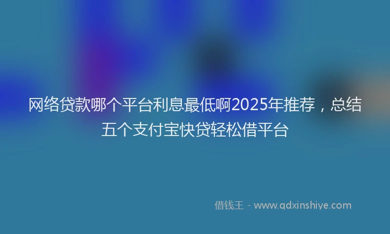 网络贷款哪个平台利息最低啊2025年推荐，总结五个支付宝快贷轻松借平台