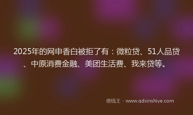 2025年的网申香白被拒了有：微粒贷、51人品贷、中原消费金融、美团生活费、我来贷等。