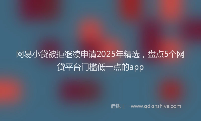 网易小贷被拒继续申请2025年精选，盘点5个网贷平台门槛低一点的app