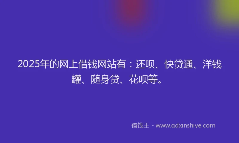 2025年的网上借钱网站有：还呗、快贷通、洋钱罐、随身贷、花呗等。