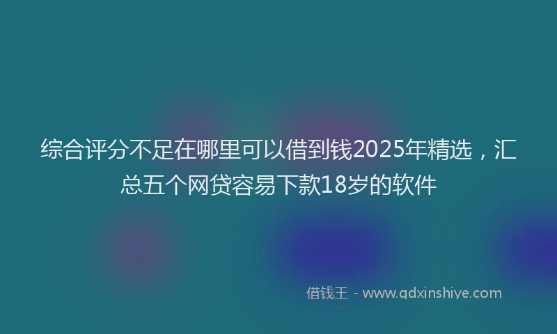 综合评分不足在哪里可以借到钱2025年精选，汇总五个网贷容易下款18岁的软件