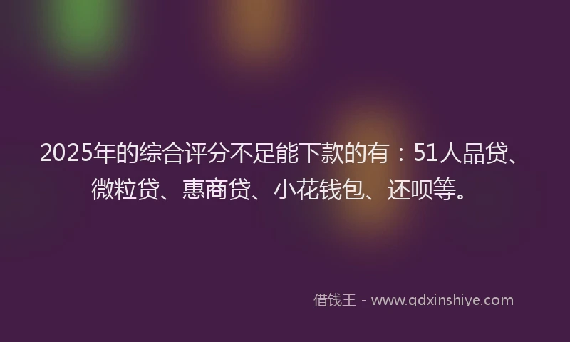 2025年的综合评分不足能下款的有：51人品贷、微粒贷、惠商贷、小花钱包、还呗等。