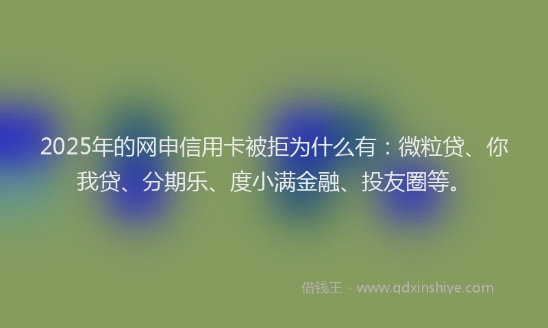 2025年的网申信用卡被拒为什么有：微粒贷、你我贷、分期乐、度小满金融、投友圈等。