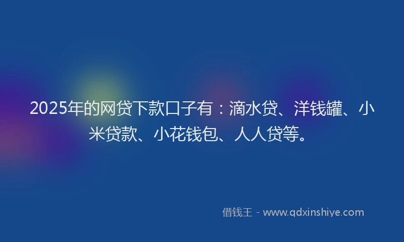 2025年的网贷下款口子有：滴水贷、洋钱罐、小米贷款、小花钱包、人人贷等。