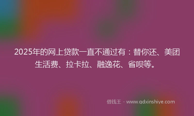 2025年的网上贷款一直不通过有:替你还、美团生活费、拉卡拉、融逸花、省呗等。