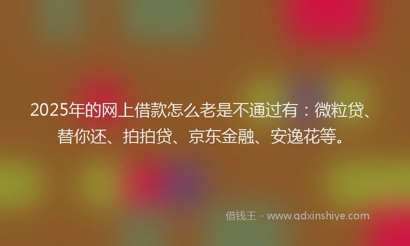 2025年的网上借款怎么老是不通过有：微粒贷、替你还、拍拍贷、京东金融、安逸花等。