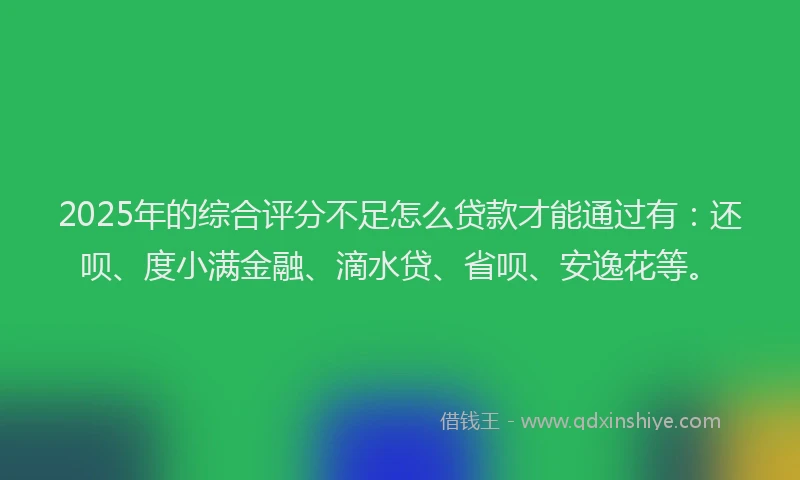 2025年的综合评分不足怎么贷款才能通过有：还呗、度小满金融、滴水贷、省呗、安逸花等。