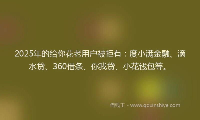 2025年的给你花老用户被拒有：度小满金融、滴水贷、360借条、你我贷、小花钱包等。