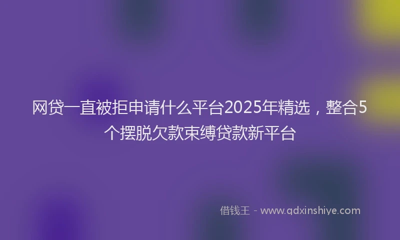 网贷一直被拒申请什么平台2025年精选，整合5个摆脱欠款束缚贷款新平台