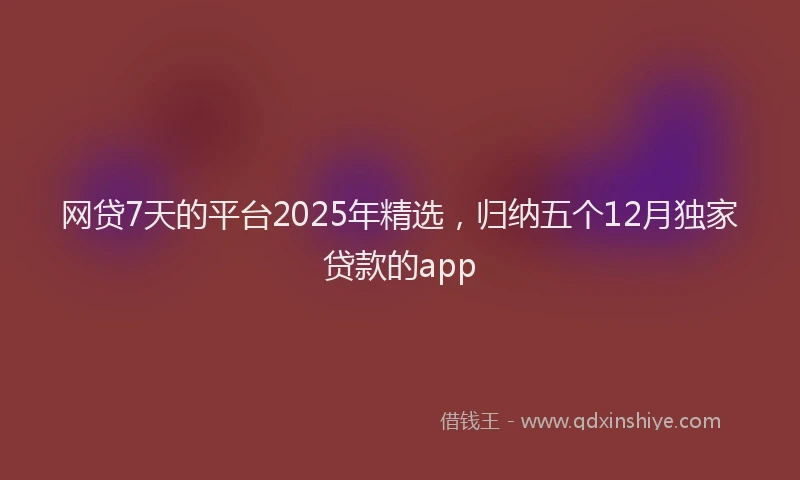 网贷7天的平台2025年精选，归纳五个12月独家贷款的app