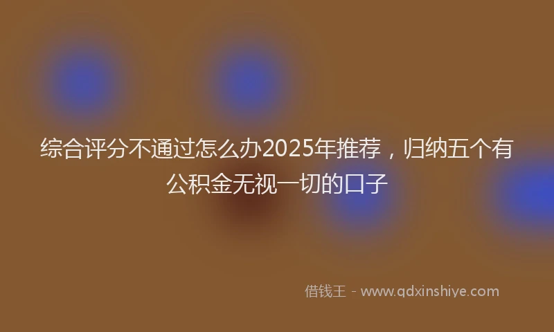 综合评分不通过怎么办2025年推荐，归纳五个有公积金无视一切的口子