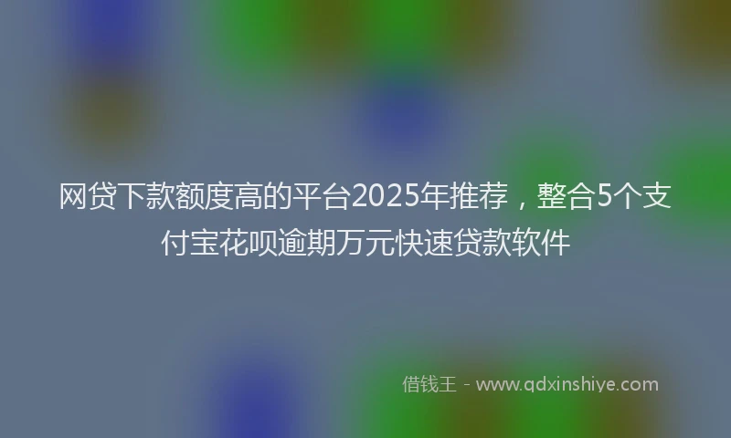 网贷下款额度高的平台2025年推荐，整合5个支付宝花呗逾期万元快速贷款软件
