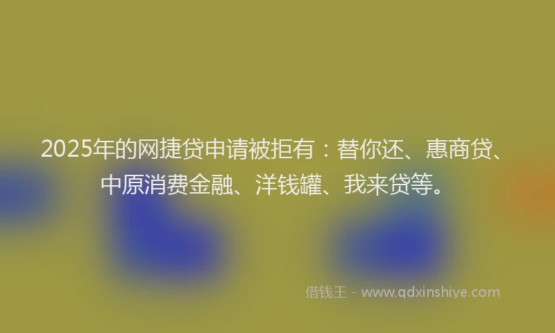 2025年的网捷贷申请被拒有：替你还、惠商贷、中原消费金融、洋钱罐、我来贷等。