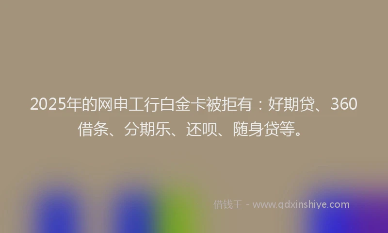 2025年的网申工行白金卡被拒有：好期贷、360借条、分期乐、还呗、随身贷等。
