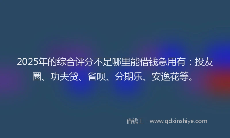 2025年的综合评分不足哪里能借钱急用有：投友圈、功夫贷、省呗、分期乐、安逸花等。