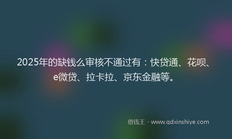 2025年的缺钱么审核不通过有：快贷通、花呗、e微贷、拉卡拉、京东金融等。