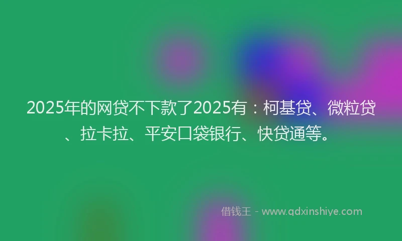 2025年的网贷不下款了2025有：柯基贷、微粒贷、拉卡拉、平安口袋银行、快贷通等。