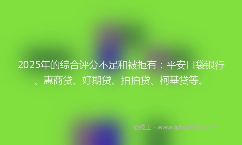 2025年的综合评分不足和被拒有：平安口袋银行、惠商贷、好期贷、拍拍贷、柯基贷等。