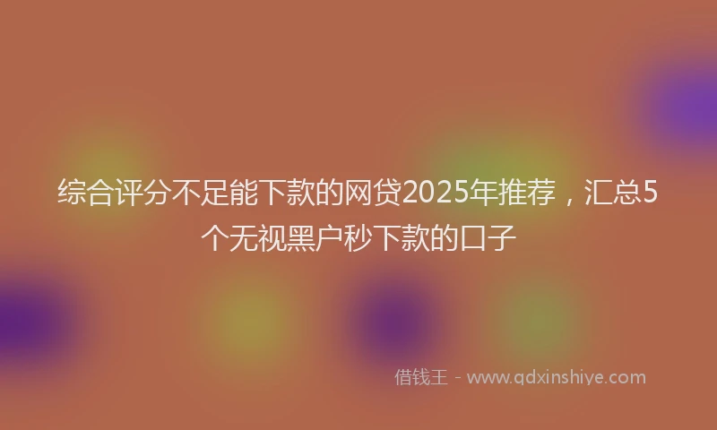 综合评分不足能下款的网贷2025年推荐，汇总5个无视黑户秒下款的口子