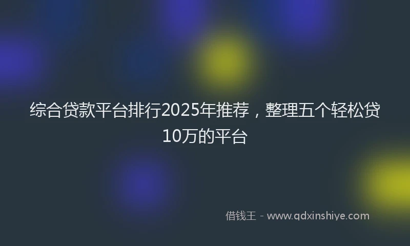 综合贷款平台排行2025年推荐，整理五个轻松贷10万的平台