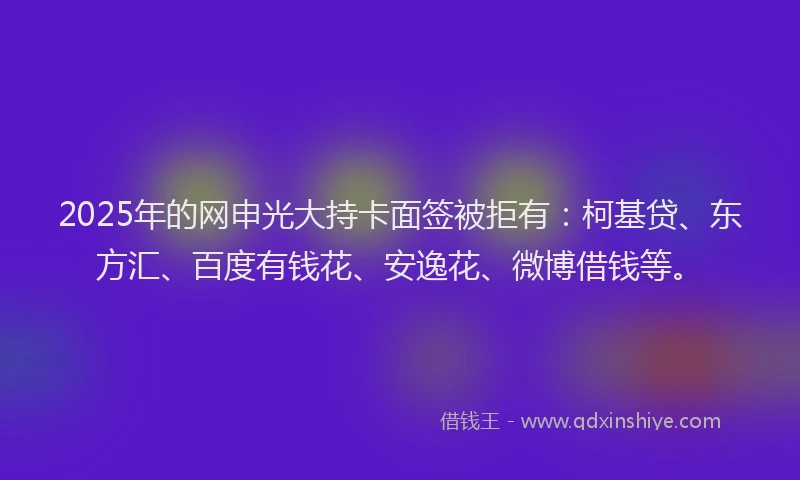2025年的网申光大持卡面签被拒有：柯基贷、东方汇、百度有钱花、安逸花、微博借钱等。