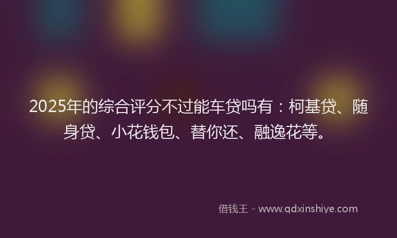 2025年的综合评分不过能车贷吗有：柯基贷、随身贷、小花钱包、替你还、融逸花等。