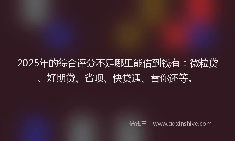 2025年的综合评分不足哪里能借到钱有：微粒贷、好期贷、省呗、快贷通、替你还等。