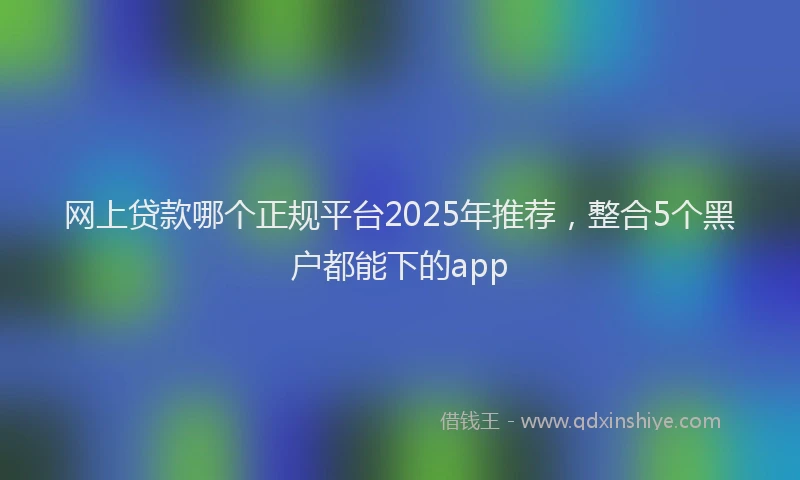 网上贷款哪个正规平台2025年推荐，整合5个黑户都能下的app