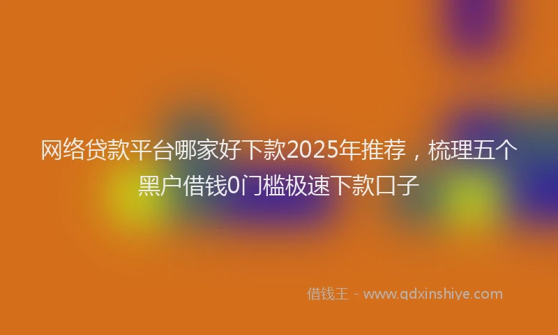 网络贷款平台哪家好下款2025年推荐，梳理五个黑户借钱0门槛极速下款口子