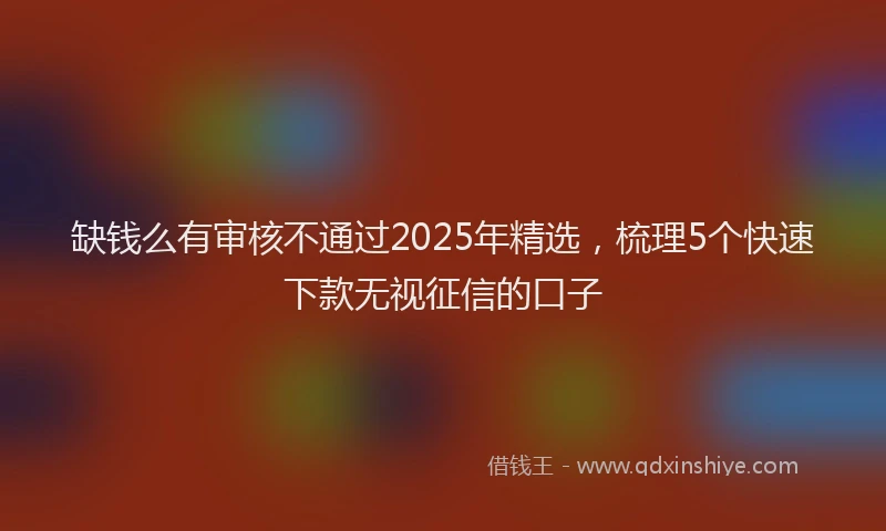 缺钱么有审核不通过2025年精选，梳理5个快速下款无视征信的口子