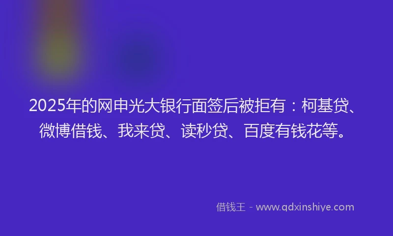 2025年的网申光大银行面签后被拒有：柯基贷、微博借钱、我来贷、读秒贷、百度有钱花等。