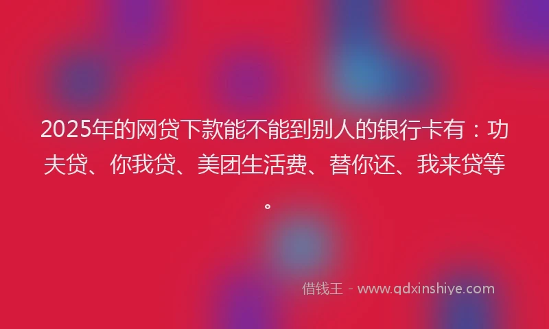 2025年的网贷下款能不能到别人的银行卡有：功夫贷、你我贷、美团生活费、替你还、我来贷等。