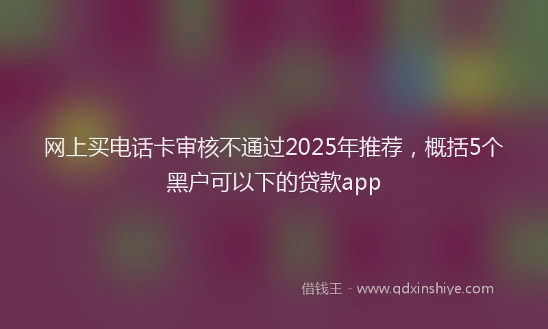 网上买电话卡审核不通过2025年推荐，概括5个黑户可以下的贷款app