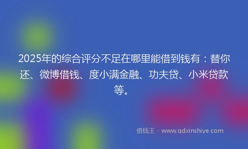2025年的综合评分不足在哪里能借到钱有：替你还、微博借钱、度小满金融、功夫贷、小米贷款等。