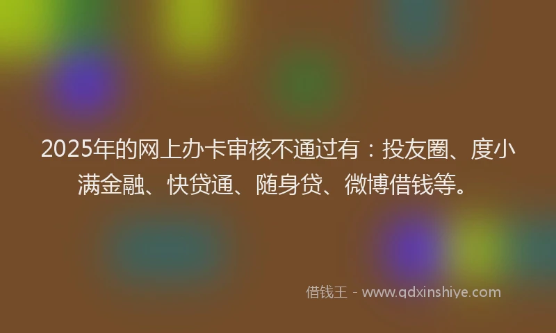 2025年的网上办卡审核不通过有：投友圈、度小满金融、快贷通、随身贷、微博借钱等。