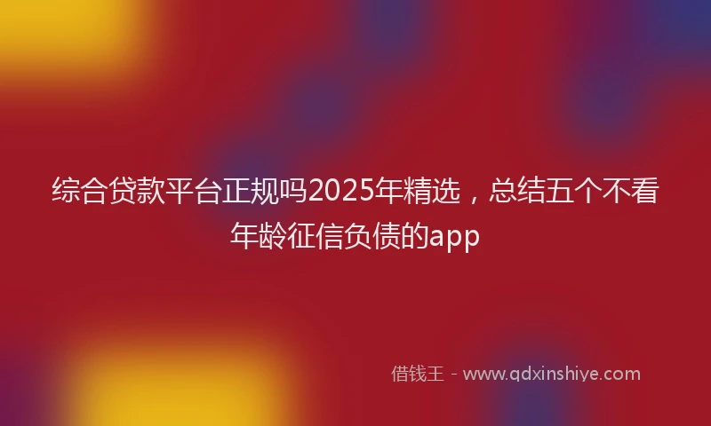 综合贷款平台正规吗2025年精选，总结五个不看年龄征信负债的app